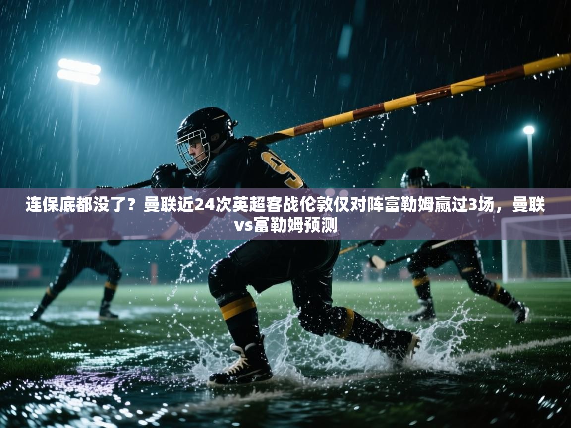 问鼎娱乐网址-连保底都没了?曼联近24次英超客战伦敦仅对阵富勒姆赢过3场,曼联vs富勒姆预测