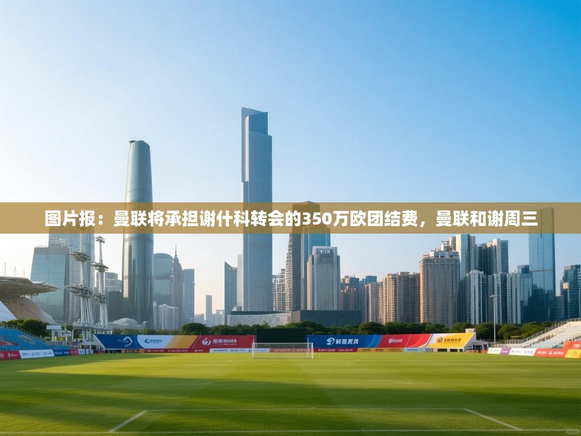 问鼎娱乐官方下载-图片报：曼联将承担谢什科转会的350万欧团结费，曼联和谢周三  第2张