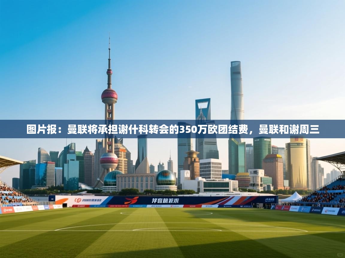 问鼎娱乐官方下载-图片报：曼联将承担谢什科转会的350万欧团结费，曼联和谢周三  第3张