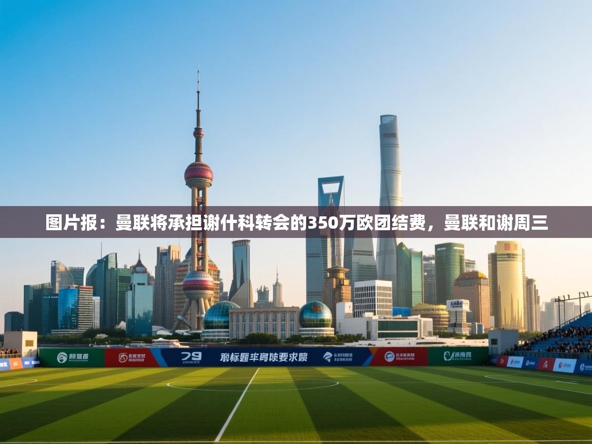 问鼎娱乐官方下载-图片报：曼联将承担谢什科转会的350万欧团结费，曼联和谢周三  第4张