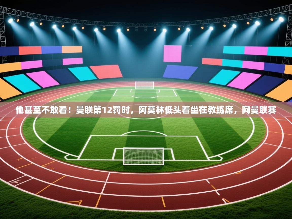 问鼎娱乐pg下载-他甚至不敢看！曼联第12罚时，阿莫林低头着坐在教练席，阿曼联赛  第2张
