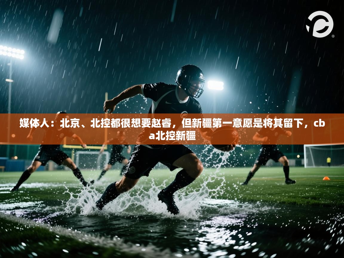 问鼎娱乐在线-媒体人:北京、北控都很想要赵睿,但新疆第一意愿是将其留下,cba北控新疆 第1张