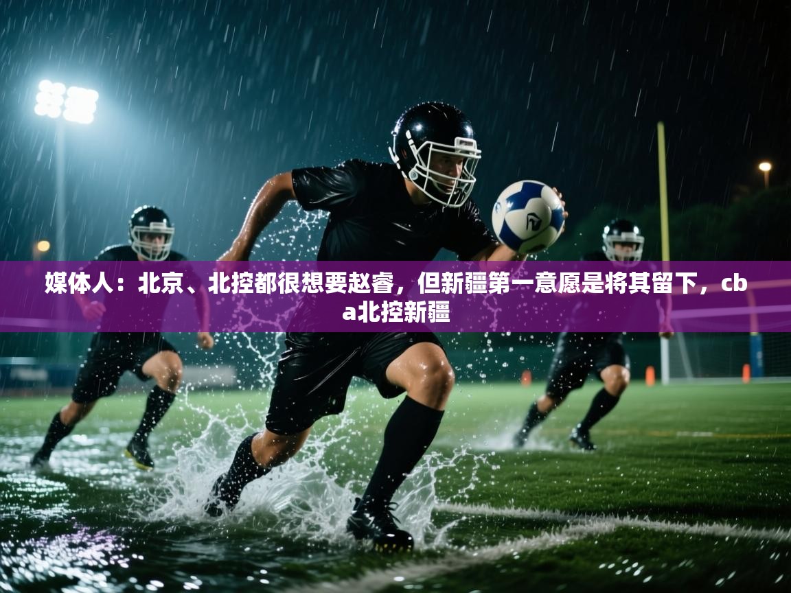 问鼎娱乐在线-媒体人:北京、北控都很想要赵睿,但新疆第一意愿是将其留下,cba北控新疆 第2张