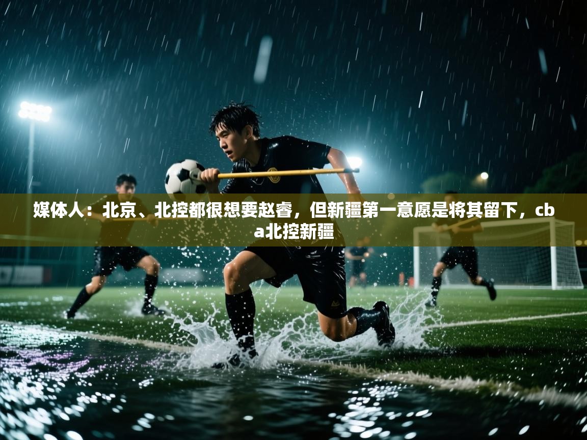 问鼎娱乐在线-媒体人:北京、北控都很想要赵睿,但新疆第一意愿是将其留下,cba北控新疆 第3张