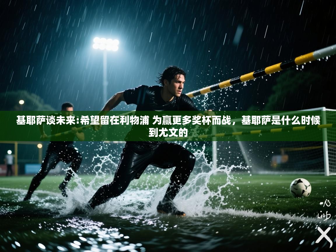 问鼎娱乐app-基耶萨谈未来:希望留在利物浦 为赢更多奖杯而战,基耶萨是什么时候到尤文的 第3张