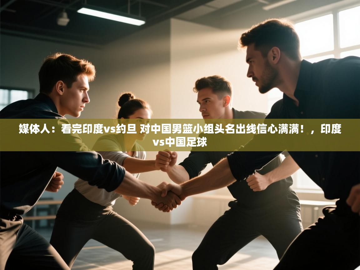 问鼎娱乐app-媒体人：看完印度vs约旦 对中国男篮小组头名出线信心满满！，印度vs中国足球