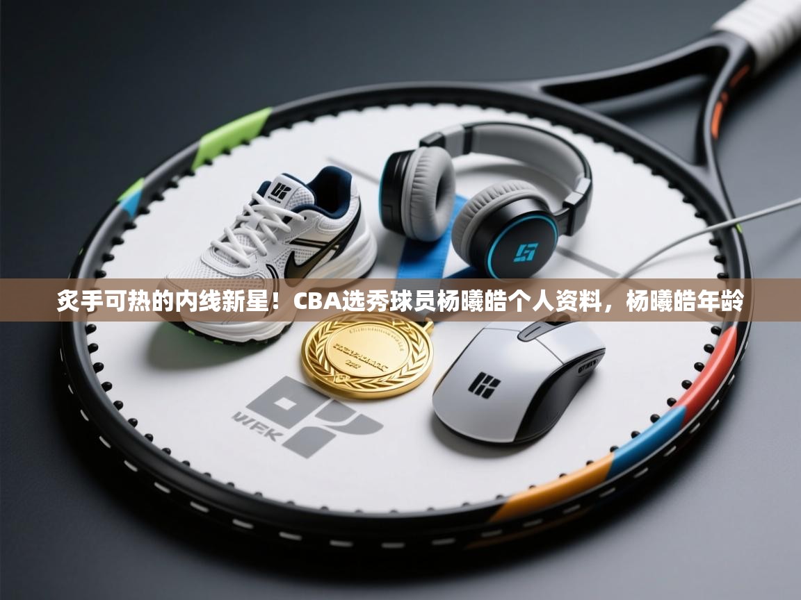 问鼎娱乐官方网址-炙手可热的内线新星！CBA选秀球员杨曦皓个人资料，杨曦皓年龄