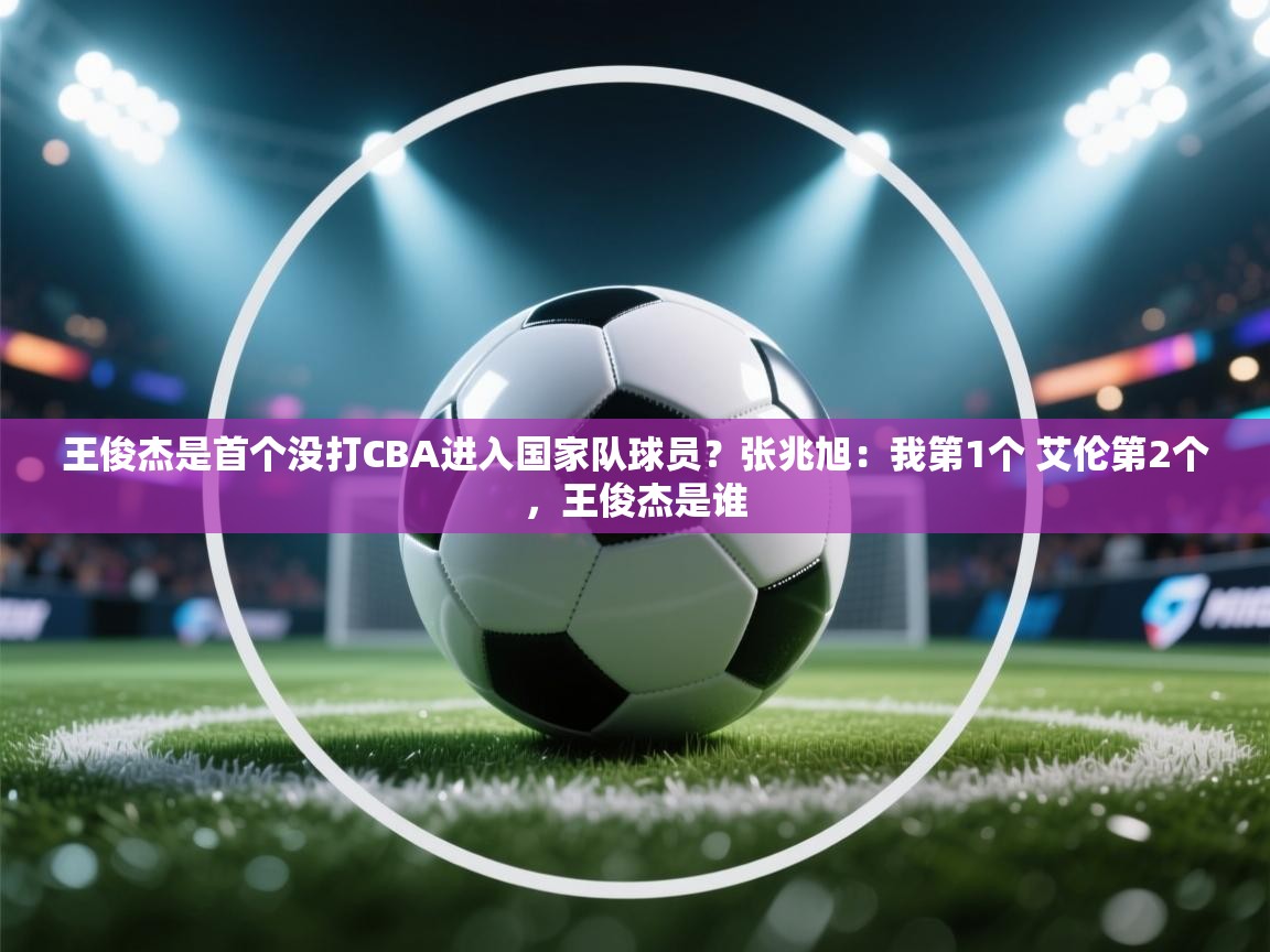 问鼎体育app-王俊杰是首个没打CBA进入国家队球员?张兆旭:我第1个 艾伦第2个,王俊杰是谁 第2张