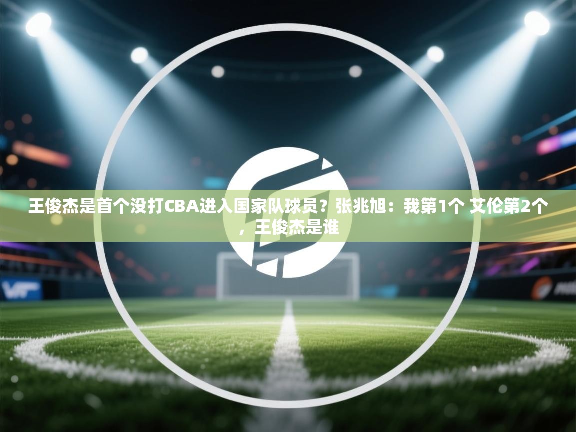 问鼎体育app-王俊杰是首个没打CBA进入国家队球员?张兆旭:我第1个 艾伦第2个,王俊杰是谁 第3张