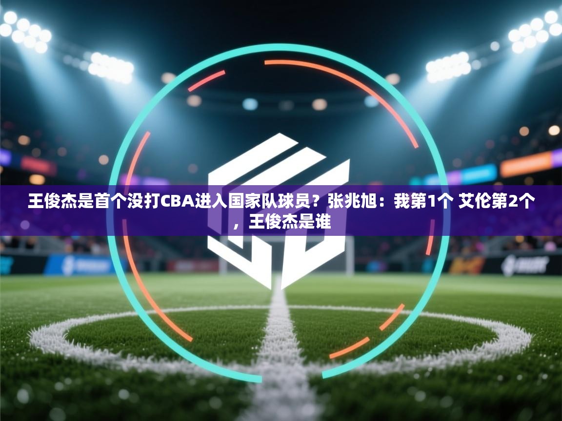 问鼎体育app-王俊杰是首个没打CBA进入国家队球员?张兆旭:我第1个 艾伦第2个,王俊杰是谁 第4张