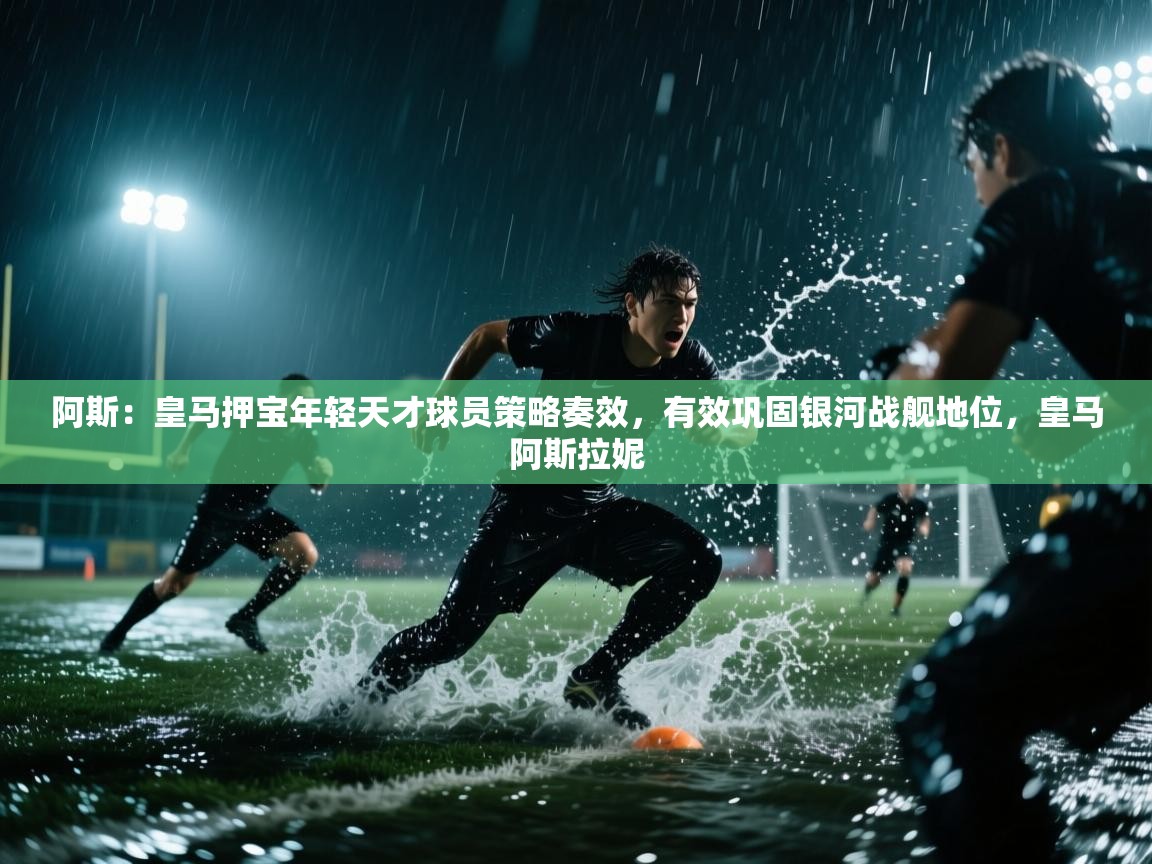 问鼎娱乐在线登录-阿斯：皇马押宝年轻天才球员策略奏效，有效巩固银河战舰地位，皇马阿斯拉妮
