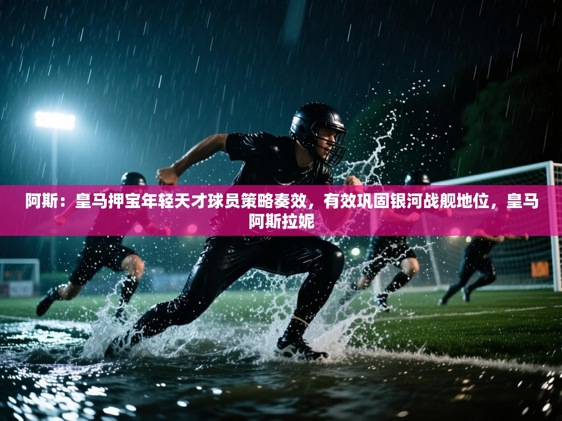 问鼎娱乐在线登录-阿斯：皇马押宝年轻天才球员策略奏效，有效巩固银河战舰地位，皇马阿斯拉妮  第3张