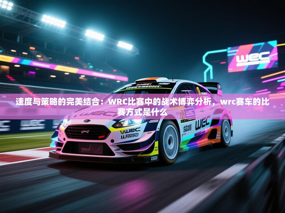问鼎娱乐-速度与策略的完美结合：WRC比赛中的战术博弈分析，wrc赛车的比赛方式是什么